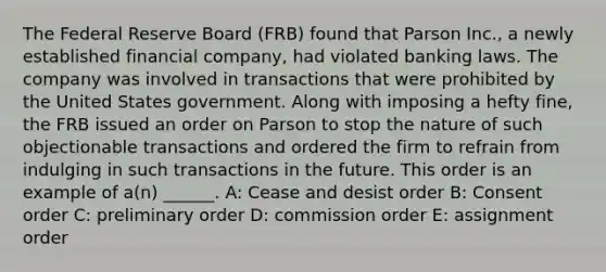 The Federal Reserve Board (FRB) found that Parson Inc., a newly established financial company, had violated banking laws. The company was involved in transactions that were prohibited by the United States government. Along with imposing a hefty fine, the FRB issued an order on Parson to stop the nature of such objectionable transactions and ordered the firm to refrain from indulging in such transactions in the future. This order is an example of a(n) ______. A: Cease and desist order B: Consent order C: preliminary order D: commission order E: assignment order