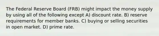 The Federal Reserve Board (FRB) might impact the money supply by using all of the following except A) discount rate. B) reserve requirements for member banks. C) buying or selling securities in open market. D) prime rate.