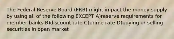 The Federal Reserve Board (FRB) might impact the money supply by using all of the following EXCEPT A)reserve requirements for member banks B)discount rate C)prime rate D)buying or selling securities in open market