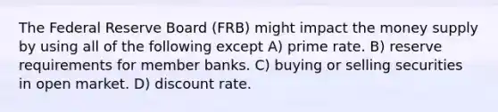 The Federal Reserve Board (FRB) might impact the money supply by using all of the following except A) prime rate. B) reserve requirements for member banks. C) buying or selling securities in open market. D) discount rate.