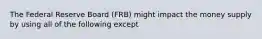 The Federal Reserve Board (FRB) might impact the money supply by using all of the following except