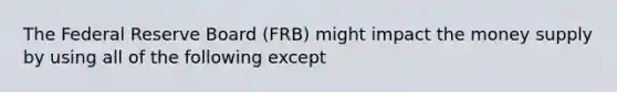 The Federal Reserve Board (FRB) might impact the money supply by using all of the following except