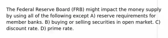 The Federal Reserve Board (FRB) might impact the money supply by using all of the following except A) reserve requirements for member banks. B) buying or selling securities in open market. C) discount rate. D) prime rate.