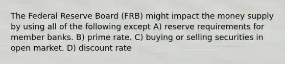 The Federal Reserve Board (FRB) might impact the money supply by using all of the following except A) reserve requirements for member banks. B) prime rate. C) buying or selling securities in open market. D) discount rate