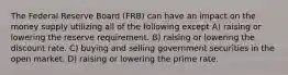 The Federal Reserve Board (FRB) can have an impact on the money supply utilizing all of the following except A) raising or lowering the reserve requirement. B) raising or lowering the discount rate. C) buying and selling government securities in the open market. D) raising or lowering the prime rate.