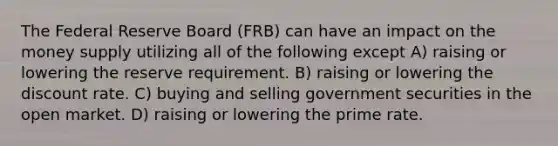 The Federal Reserve Board (FRB) can have an impact on the money supply utilizing all of the following except A) raising or lowering the reserve requirement. B) raising or lowering the discount rate. C) buying and selling government securities in the open market. D) raising or lowering the prime rate.