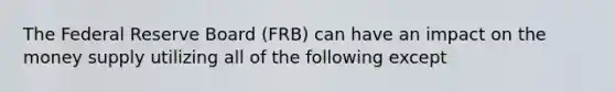 The Federal Reserve Board (FRB) can have an impact on the money supply utilizing all of the following except