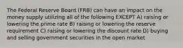 The Federal Reserve Board (FRB) can have an impact on the money supply utilizing all of the following EXCEPT A) raising or lowering the prime rate B) raising or lowering the reserve requirement C) raising or lowering the discount rate D) buying and selling government securities in the open market