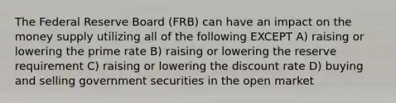 The Federal Reserve Board (FRB) can have an impact on the money supply utilizing all of the following EXCEPT A) raising or lowering the prime rate B) raising or lowering the reserve requirement C) raising or lowering the discount rate D) buying and selling government securities in the open market