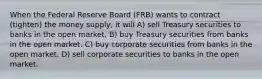 When the Federal Reserve Board (FRB) wants to contract (tighten) the money supply, it will A) sell Treasury securities to banks in the open market. B) buy Treasury securities from banks in the open market. C) buy corporate securities from banks in the open market. D) sell corporate securities to banks in the open market.