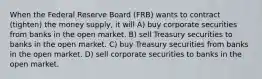 When the Federal Reserve Board (FRB) wants to contract (tighten) the money supply, it will A) buy corporate securities from banks in the open market. B) sell Treasury securities to banks in the open market. C) buy Treasury securities from banks in the open market. D) sell corporate securities to banks in the open market.