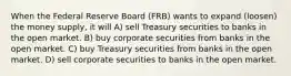 When the Federal Reserve Board (FRB) wants to expand (loosen) the money supply, it will A) sell Treasury securities to banks in the open market. B) buy corporate securities from banks in the open market. C) buy Treasury securities from banks in the open market. D) sell corporate securities to banks in the open market.