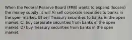 When the Federal Reserve Board (FRB) wants to expand (loosen) the money supply, it will A) sell corporate securities to banks in the open market. B) sell Treasury securities to banks in the open market. C) buy corporate securities from banks in the open market. D) buy Treasury securities from banks in the open market.