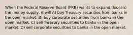 When the Federal Reserve Board (FRB) wants to expand (loosen) the money supply, it will A) buy Treasury securities from banks in the open market. B) buy corporate securities from banks in the open market. C) sell Treasury securities to banks in the open market. D) sell corporate securities to banks in the open market.