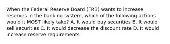 When the Federal Reserve Board (FRB) wants to increase reserves in the banking system, which of the following actions would it MOST likely take? A. It would buy securities B. It would sell securities C. It would decrease the discount rate D. It would increase reserve requirements