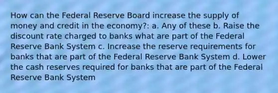 How can the Federal Reserve Board increase the supply of money and credit in the economy?: a. Any of these b. Raise the discount rate charged to banks what are part of the Federal Reserve Bank System c. Increase the reserve requirements for banks that are part of the Federal Reserve Bank System d. Lower the cash reserves required for banks that are part of the Federal Reserve Bank System