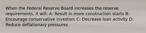 When the Federal Reserve Board increases the reserve requirements, it will: A: Result in more construction starts B: Encourage conservative investors C: Decrease loan activity D: Reduce deflationary pressures