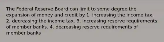 The Federal Reserve Board can limit to some degree the expansion of money and credit by 1. increasing the income tax. 2. decreasing the income tax. 3. increasing reserve requirements of member banks. 4. decreasing reserve requirements of member banks