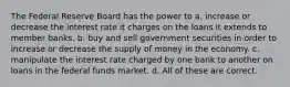 The Federal Reserve Board has the power to a. increase or decrease the interest rate it charges on the loans it extends to member banks. b. buy and sell government securities in order to increase or decrease the supply of money in the economy. c. manipulate the interest rate charged by one bank to another on loans in the federal funds market. d. All of these are correct.