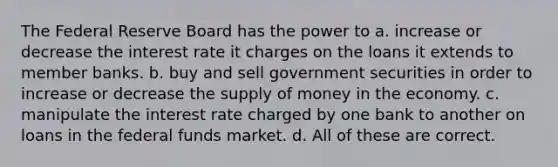 The Federal Reserve Board has the power to a. increase or decrease the interest rate it charges on the loans it extends to member banks. b. buy and sell government securities in order to increase or decrease the supply of money in the economy. c. manipulate the interest rate charged by one bank to another on loans in the federal funds market. d. All of these are correct.