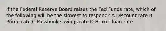 If the Federal Reserve Board raises the Fed Funds rate, which of the following will be the slowest to respond? A Discount rate B Prime rate C Passbook savings rate D Broker loan rate