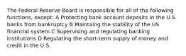 The Federal Reserve Board is responsible for all of the following functions, except: A Protecting bank account deposits in the U.S. banks from bankruptcy B Maintaing the stability of the US financial system C Supervising and regulating banking institutions D Regulating the short-term supply of money and credit in the U.S.