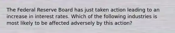 The Federal Reserve Board has just taken action leading to an increase in interest rates. Which of the following industries is most likely to be affected adversely by this action?