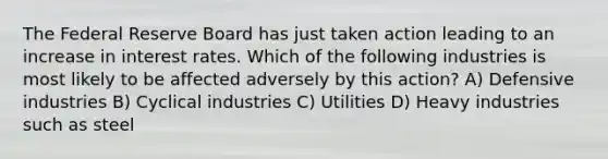 The Federal Reserve Board has just taken action leading to an increase in interest rates. Which of the following industries is most likely to be affected adversely by this action? A) Defensive industries B) Cyclical industries C) Utilities D) Heavy industries such as steel