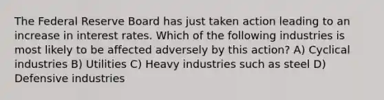 The Federal Reserve Board has just taken action leading to an increase in interest rates. Which of the following industries is most likely to be affected adversely by this action? A) Cyclical industries B) Utilities C) Heavy industries such as steel D) Defensive industries