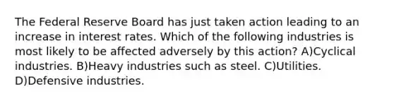 The Federal Reserve Board has just taken action leading to an increase in interest rates. Which of the following industries is most likely to be affected adversely by this action? A)Cyclical industries. B)Heavy industries such as steel. C)Utilities. D)Defensive industries.