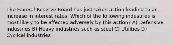 The Federal Reserve Board has just taken action leading to an increase in interest rates. Which of the following industries is most likely to be affected adversely by this action? A) Defensive industries B) Heavy industries such as steel C) Utilities D) Cyclical industries