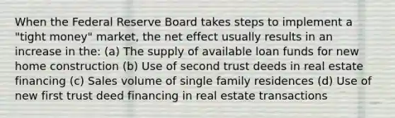 When the Federal Reserve Board takes steps to implement a "tight money" market, the net effect usually results in an increase in the: (a) The supply of available loan funds for new home construction (b) Use of second trust deeds in real estate financing (c) Sales volume of single family residences (d) Use of new first trust deed financing in real estate transactions