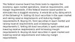 The federal reserve board has three tools to regulate the economy: open market operations, reserve requirements, and margin requirements. If the federal reserve board wishes to stimulate the a sluggish economy, it would do so by doing which of the following? A. Selling US Govt securities in the open market and raising reserve requirements and reducing margin requirements B. Buying US. Govt securities in open market and raising reserve requirements and increasing margin requirements C. Selling US Govt securities in open market and lowering reserve requirements and increasing margin requirements D. Buying US Govt securities in open market and lowering reserve requirements and reducing margin requirements