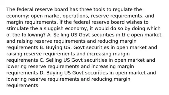 The federal reserve board has three tools to regulate the economy: open market operations, reserve requirements, and margin requirements. If the federal reserve board wishes to stimulate the a sluggish economy, it would do so by doing which of the following? A. Selling US Govt securities in the open market and raising reserve requirements and reducing margin requirements B. Buying US. Govt securities in open market and raising reserve requirements and increasing margin requirements C. Selling US Govt securities in open market and lowering reserve requirements and increasing margin requirements D. Buying US Govt securities in open market and lowering reserve requirements and reducing margin requirements