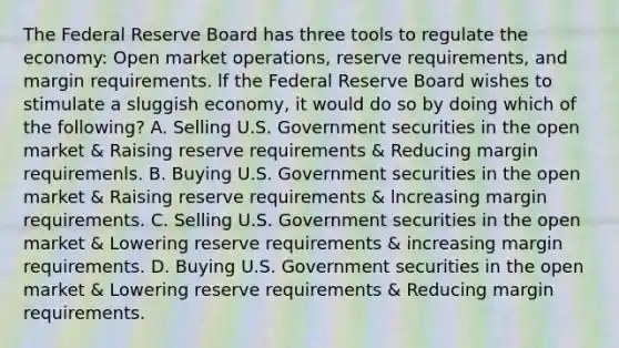 The Federal Reserve Board has three tools to regulate the economy: Open market operations, reserve requirements, and margin requirements. lf the Federal Reserve Board wishes to stimulate a sluggish economy, it would do so by doing which of the following? A. Selling U.S. Government securities in the open market & Raising reserve requirements & Reducing margin requiremenls. B. Buying U.S. Government securities in the open market & Raising reserve requirements & lncreasing margin requirements. C. Selling U.S. Government securities in the open market & Lowering reserve requirements & increasing margin requirements. D. Buying U.S. Government securities in the open market & Lowering reserve requirements & Reducing margin requirements.