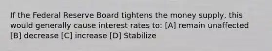 If the Federal Reserve Board tightens the money supply, this would generally cause interest rates to: [A] remain unaffected [B] decrease [C] increase [D] Stabilize