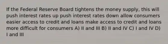 If the Federal Reserve Board tightens the money supply, this will push interest rates up push interest rates down allow consumers easier access to credit and loans make access to credit and loans more difficult for consumers A) II and III B) II and IV C) I and IV D) I and III