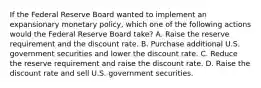 If the Federal Reserve Board wanted to implement an expansionary monetary policy, which one of the following actions would the Federal Reserve Board take? A. Raise the reserve requirement and the discount rate. B. Purchase additional U.S. government securities and lower the discount rate. C. Reduce the reserve requirement and raise the discount rate. D. Raise the discount rate and sell U.S. government securities.