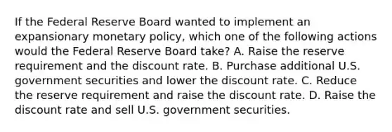 If the Federal Reserve Board wanted to implement an expansionary monetary policy, which one of the following actions would the Federal Reserve Board take? A. Raise the reserve requirement and the discount rate. B. Purchase additional U.S. government securities and lower the discount rate. C. Reduce the reserve requirement and raise the discount rate. D. Raise the discount rate and sell U.S. government securities.