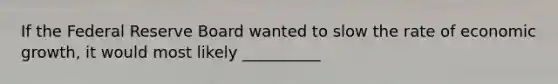 If the Federal Reserve Board wanted to slow the rate of economic growth, it would most likely __________