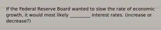 If <a href='https://www.questionai.com/knowledge/kEdnQNX4V8-the-federal-reserve' class='anchor-knowledge'>the federal reserve</a> Board wanted to slow the rate of <a href='https://www.questionai.com/knowledge/koAwaBHejo-economic-growth' class='anchor-knowledge'>economic growth</a>, it would most likely _________ <a href='https://www.questionai.com/knowledge/kUDTXKmzs3-interest-rates' class='anchor-knowledge'>interest rates</a>. (increase or decrease?)