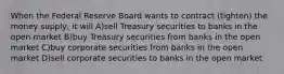 When the Federal Reserve Board wants to contract (tighten) the money supply, it will A)sell Treasury securities to banks in the open market B)buy Treasury securities from banks in the open market C)buy corporate securities from banks in the open market D)sell corporate securities to banks in the open market