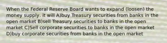 When the Federal Reserve Board wants to expand (loosen) the money supply, it will A)buy Treasury securities from banks in the open market B)sell Treasury securities to banks in the open market C)Sell corporate securities to banks in the open market D)buy corporate securities from banks in the open market