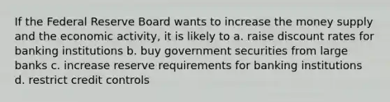 If the Federal Reserve Board wants to increase the money supply and the economic activity, it is likely to a. raise discount rates for banking institutions b. buy government securities from large banks c. increase reserve requirements for banking institutions d. restrict credit controls