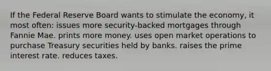 If the Federal Reserve Board wants to stimulate the economy, it most often: issues more security-backed mortgages through Fannie Mae. prints more money. uses open market operations to purchase Treasury securities held by banks. raises the prime interest rate. reduces taxes.