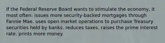 If the Federal Reserve Board wants to stimulate the economy, it most often: issues more security-backed mortgages through Fannie Mae. uses open market operations to purchase Treasury securities held by banks. reduces taxes. raises the prime interest rate. prints more money.