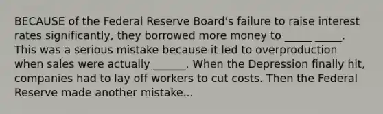 BECAUSE of the Federal Reserve Board's failure to raise interest rates significantly, they borrowed more money to _____ _____. This was a serious mistake because it led to overproduction when sales were actually ______. When the Depression finally hit, companies had to lay off workers to cut costs. Then the Federal Reserve made another mistake...