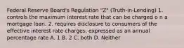 Federal Reserve Board's Regulation "Z" (Truth-in-Lending) 1. controls the maximum interest rate that can be charged o n a mortgage loan. 2. requires disclosure to consumers of the effective interest rate charges, expressed as an annual percentage rate A. 1 B. 2 C. both D. Neither