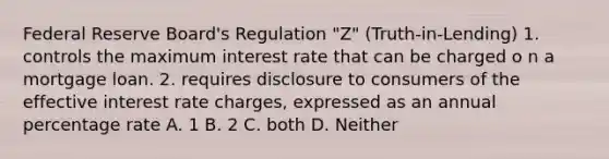 Federal Reserve Board's Regulation "Z" (Truth-in-Lending) 1. controls the maximum interest rate that can be charged o n a mortgage loan. 2. requires disclosure to consumers of the effective interest rate charges, expressed as an annual percentage rate A. 1 B. 2 C. both D. Neither