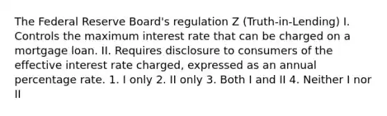 The Federal Reserve Board's regulation Z (Truth-in-Lending) I. Controls the maximum interest rate that can be charged on a mortgage loan. II. Requires disclosure to consumers of the effective interest rate charged, expressed as an annual percentage rate. 1. I only 2. II only 3. Both I and II 4. Neither I nor II